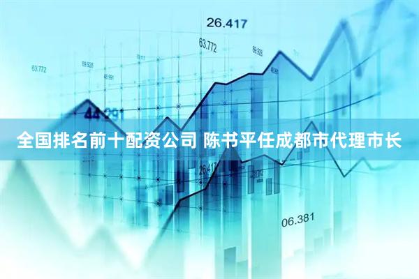 全国排名前十配资公司 陈书平任成都市代理市长