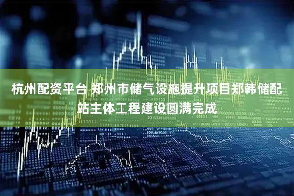 杭州配资平台 郑州市储气设施提升项目郑韩储配站主体工程建设圆满完成