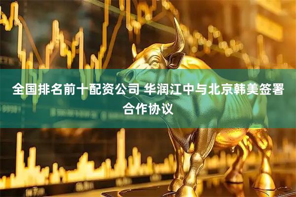 全国排名前十配资公司 华润江中与北京韩美签署合作协议