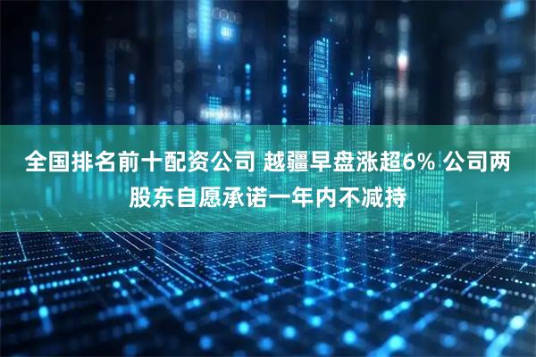 全国排名前十配资公司 越疆早盘涨超6% 公司两股东自愿承诺一年内不减持