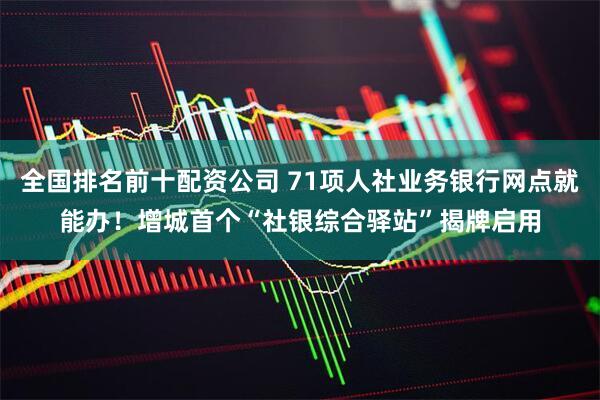 全国排名前十配资公司 71项人社业务银行网点就能办！增城首个“社银综合驿站”揭牌启用