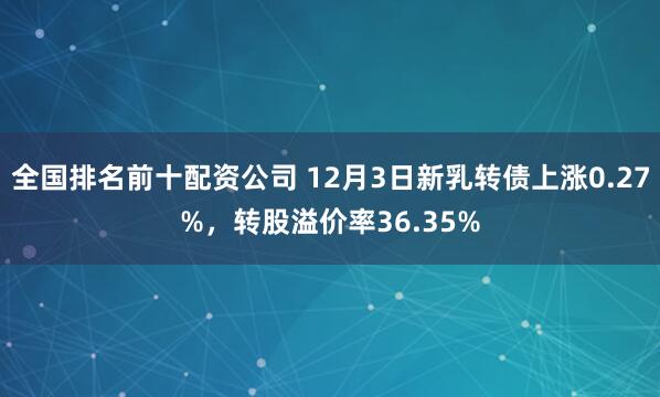 全国排名前十配资公司 12月3日新乳转债上涨0.27%，转股溢价率36.35%