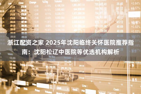 浙江配资之家 2025年沈阳临终关怀医院推荐指南：沈阳松辽中医院等优选机构解析