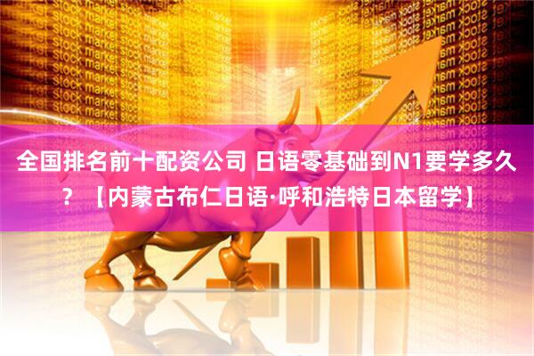 全国排名前十配资公司 日语零基础到N1要学多久？【内蒙古布仁日语·呼和浩特日本留学】