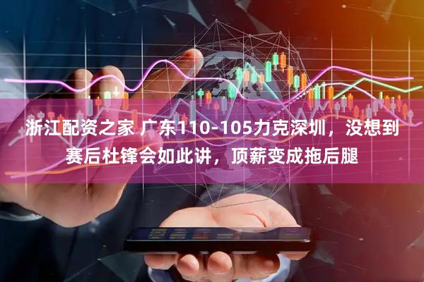 浙江配资之家 广东110-105力克深圳，没想到赛后杜锋会如此讲，顶薪变成拖后腿