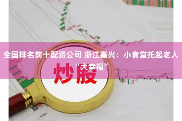 全国排名前十配资公司 浙江嘉兴：小食堂托起老人“大幸福”