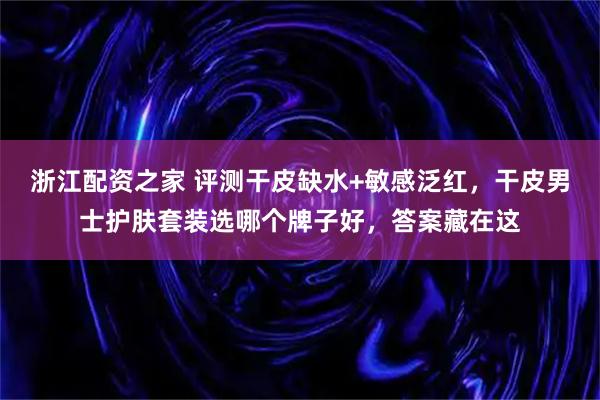 浙江配资之家 评测干皮缺水+敏感泛红，干皮男士护肤套装选哪个牌子好，答案藏在这