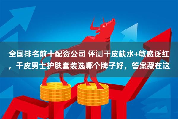 全国排名前十配资公司 评测干皮缺水+敏感泛红，干皮男士护肤套装选哪个牌子好，答案藏在这