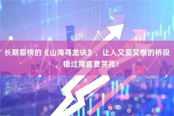 长期霸榜的《山海寻龙诀》，让人又爱又恨的桥段，错过简直要哭死！