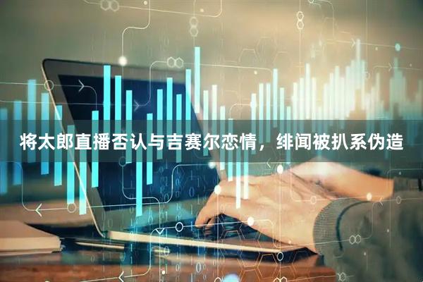 将太郎直播否认与吉赛尔恋情，绯闻被扒系伪造