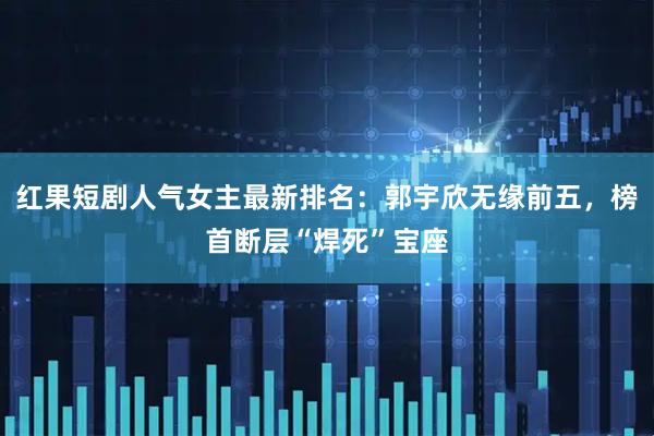 红果短剧人气女主最新排名：郭宇欣无缘前五，榜首断层“焊死”宝座