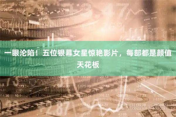 一眼沦陷！五位银幕女星惊艳影片，每部都是颜值天花板