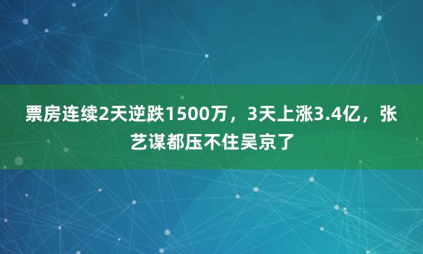 票房连续2天逆跌1500万，3天上涨3.4亿，张艺谋都压不住吴京了