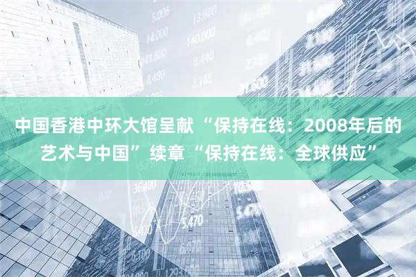 中国香港中环大馆呈献 “保持在线：2008年后的艺术与中国” 续章 “保持在线：全球供应”