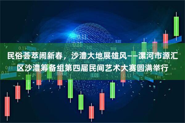 民俗荟萃闹新春，沙澧大地展雄风——漯河市源汇区沙澧筹备组第四届民间艺术大赛圆满举行