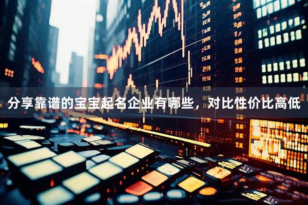 分享靠谱的宝宝起名企业有哪些，对比性价比高低