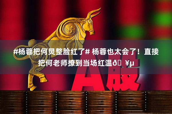 #杨蓉把何炅整脸红了# 杨蓉也太会了！直接把何老师撩到当场红温🥵