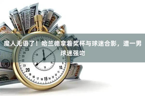 魔人无语了！哈兰德拿着奖杯与球迷合影，遭一男球迷强吻