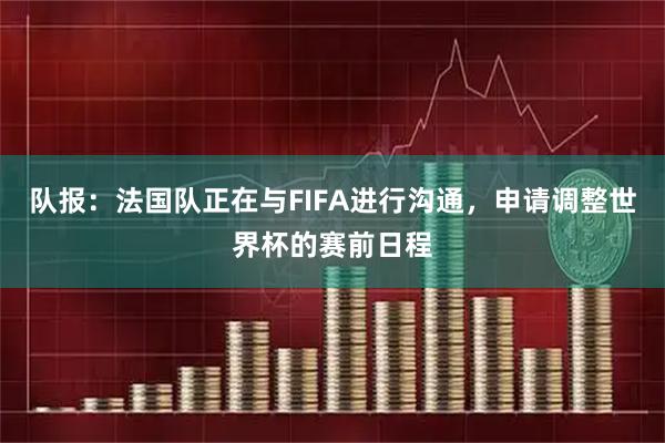 队报：法国队正在与FIFA进行沟通，申请调整世界杯的赛前日程