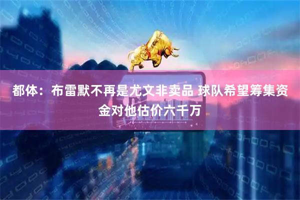 都体：布雷默不再是尤文非卖品 球队希望筹集资金对他估价六千万