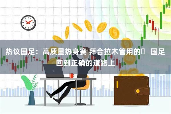 热议国足：高质量热身赛 拜合拉木管用的​ 国足回到正确的道路上