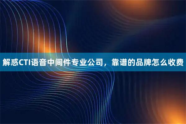 解惑CTI语音中间件专业公司，靠谱的品牌怎么收费