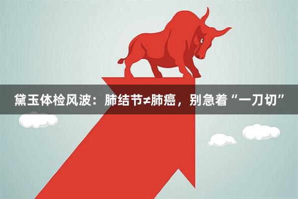 黛玉体检风波：肺结节≠肺癌，别急着“一刀切”