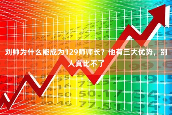 刘帅为什么能成为129师师长？他有三大优势，别人真比不了