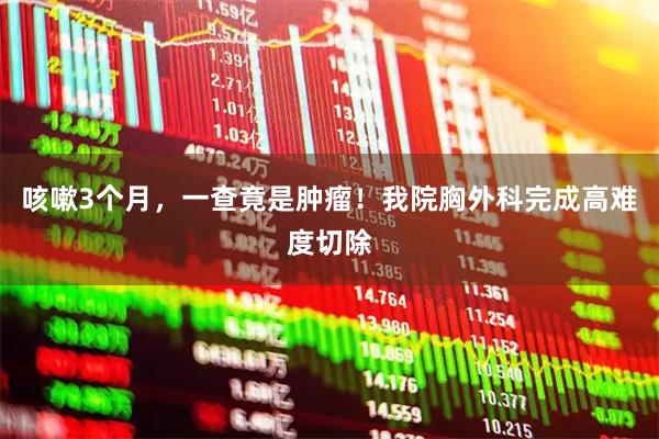 咳嗽3个月，一查竟是肿瘤！我院胸外科完成高难度切除
