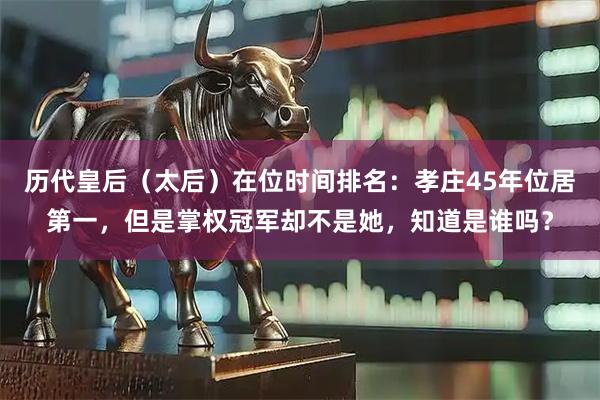 历代皇后（太后）在位时间排名：孝庄45年位居第一，但是掌权冠军却不是她，知道是谁吗？
