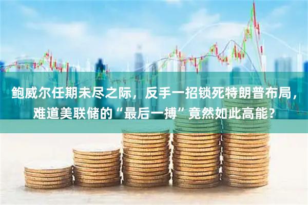 鲍威尔任期未尽之际，反手一招锁死特朗普布局，难道美联储的“最后一搏”竟然如此高能？