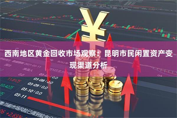 西南地区黄金回收市场观察：昆明市民闲置资产变现渠道分析