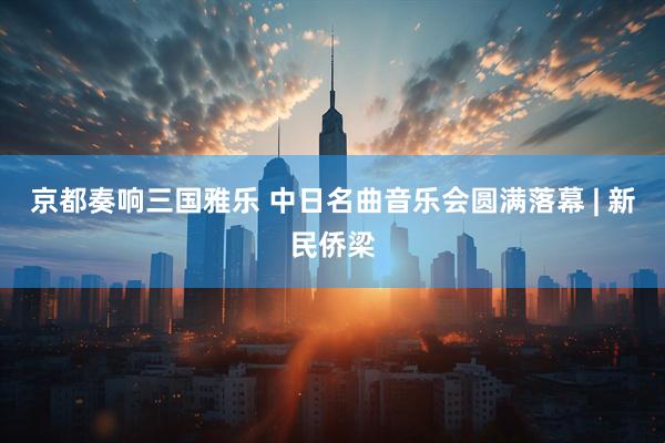 京都奏响三国雅乐 中日名曲音乐会圆满落幕 | 新民侨梁