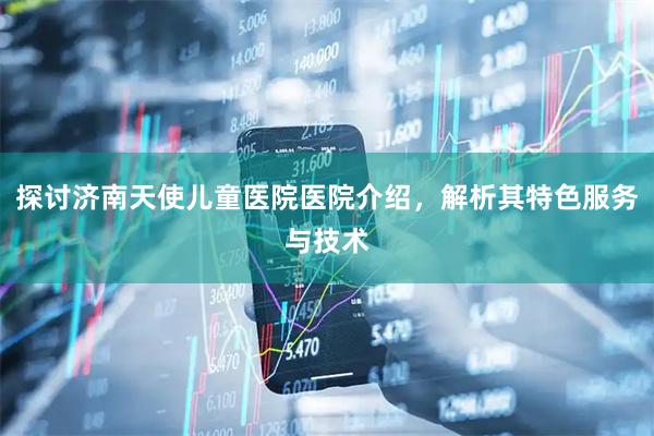 探讨济南天使儿童医院医院介绍，解析其特色服务与技术