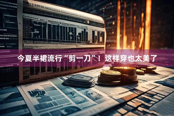 今夏半裙流行“剪一刀”！这样穿也太美了