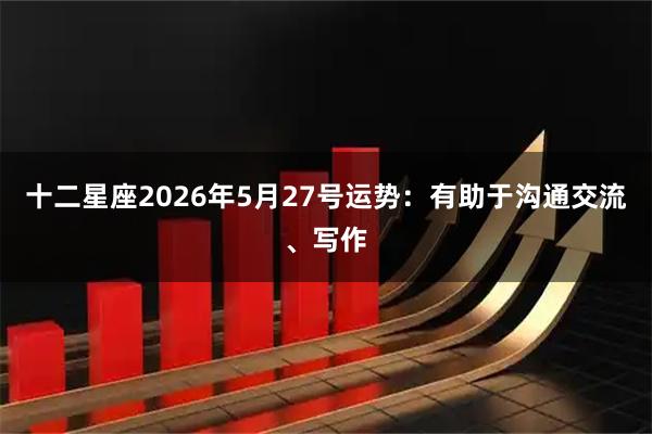 十二星座2026年5月27号运势：有助于沟通交流、写作
