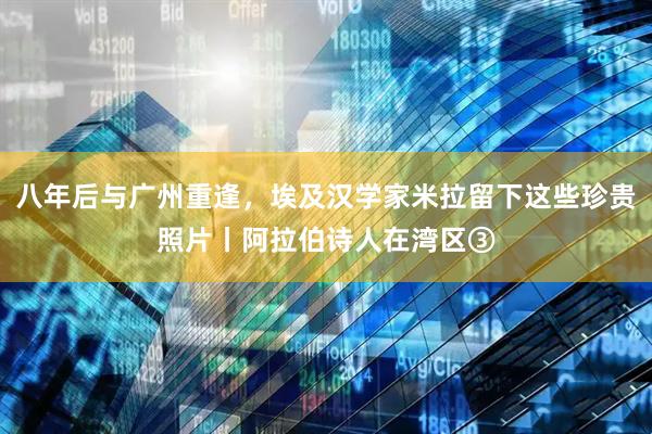 八年后与广州重逢，埃及汉学家米拉留下这些珍贵照片丨阿拉伯诗人在湾区③
