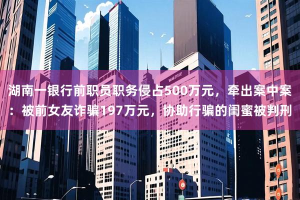 湖南一银行前职员职务侵占500万元，牵出案中案：被前女友诈骗197万元，协助行骗的闺蜜被判刑