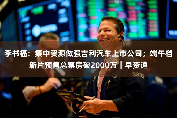 李书福:集中资源做强吉利汽车上市公司;端午档新片预售总票房破2000万|早资道