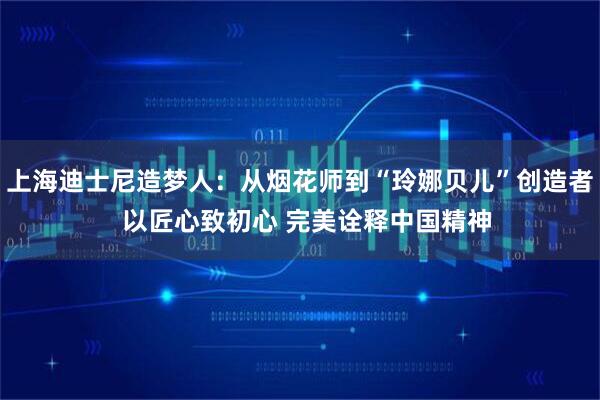上海迪士尼造梦人：从烟花师到“玲娜贝儿”创造者  以匠心致初心 完美诠释中国精神