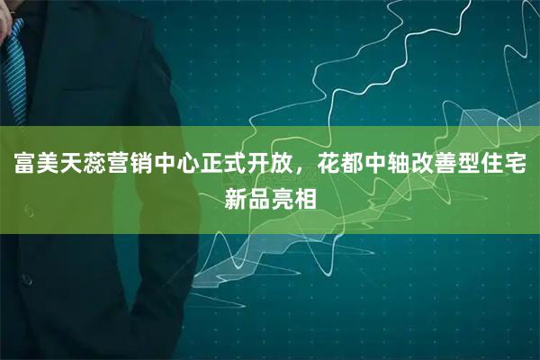 富美天蕊营销中心正式开放，花都中轴改善型住宅新品亮相