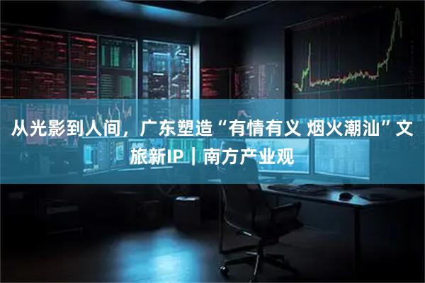 从光影到人间，广东塑造“有情有义 烟火潮汕”文旅新IP｜南方产业观
